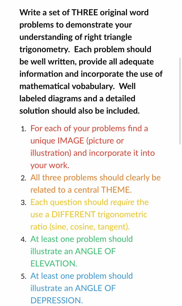 Write a set of THREE original word
problems to demonstrate your
understanding of right triangle
trigonometry. Each problem should
be well written, provide all adequate
information and incorporate the use of
mathematical vobabulary. Well
labeled diagrams and a detailed
solution should also be included.
1. For each of your problems find a
unique IMAGE (picture or
illustration) and incorporate it into
your work.
2. All three problems should clearly be
related to a central THEME.
3. Each question should require the
use a DIFFERENT trigonometric
ratio (sine, cosine, tangent).
4. At least one problem should
illustrate an ANGLE OF
ELEVATION.
5. At least one problem should
illustrate an ANGLE OF
DEPRESSION.

