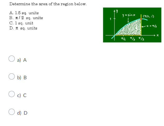 Determine the area of the region below.
A. 1.5 sq. units
B. 1/2 sq. units
C. 1 sq. unit
D. A sq. units
y = sinx
(T/2, 1)
x =/2
a) A
b) B
O c) C
d) D
