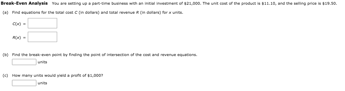 Break-Even Analysis You are setting up a part-time business with an initial investment of $21,000. The unit cost of the product is $11.10, and the selling price is $19.50.
(a) Find equations for the total cost C (in dollars) and total revenue R (in dollars) for x units.
C(x) =
R(x) =
(b) Find the break-even point by finding the point of intersection of the cost and revenue equations.
units
(c) How many units would yield a profit of $1,000?
units
