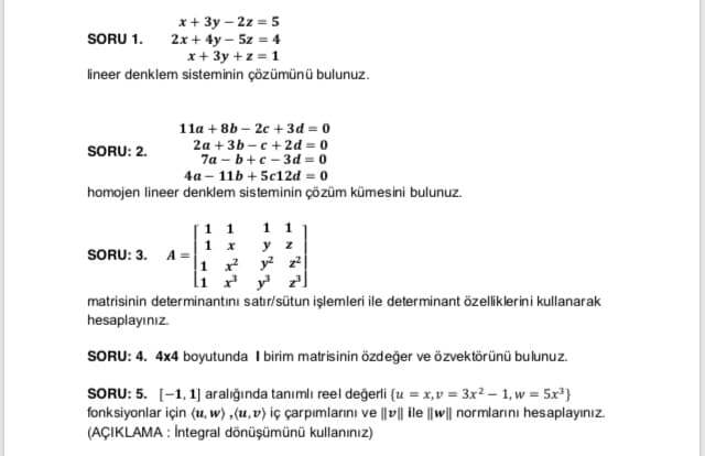 x+ 3y – 2z = 5
2x + 4y – 5z = 4
x+ 3y +z = 1
lineer denklem sisteminin çözümünü bulunuz.
SORU 1.
11a + 8b – 2c + 3d = 0
2a +3b - c + 2d = 0
7a – b+c - 3d = 0
4a – 11b + 5c12d = 0
homojen lineer denklem sisteminin çözüm kümesini bulunuz.
SORU: 2.
1 1
1 1
1 x
у z
SORU: 3. A =
1 r y z
li ry
matrisinin determinantını satır/sütun işlemleri ile determinant özeliklerini kullanarak
hesaplayınız.
SORU: 4. 4x4 boyutunda I birim matrisinin özdeğer ve özvektörünü bulunuz.
SORU: 5. [-1, 1] aralığında tanımlı reel değerli {u = x,v = 3x² – 1, w = 5x³}
fonksiyonlar için (u, w) ,(u, v) iç çarpımlarını ve |v|| ile ||w|| normlarını hesaplayınız.
(AÇIKLAMA : İntegral dönüşümünü kullanınız)
