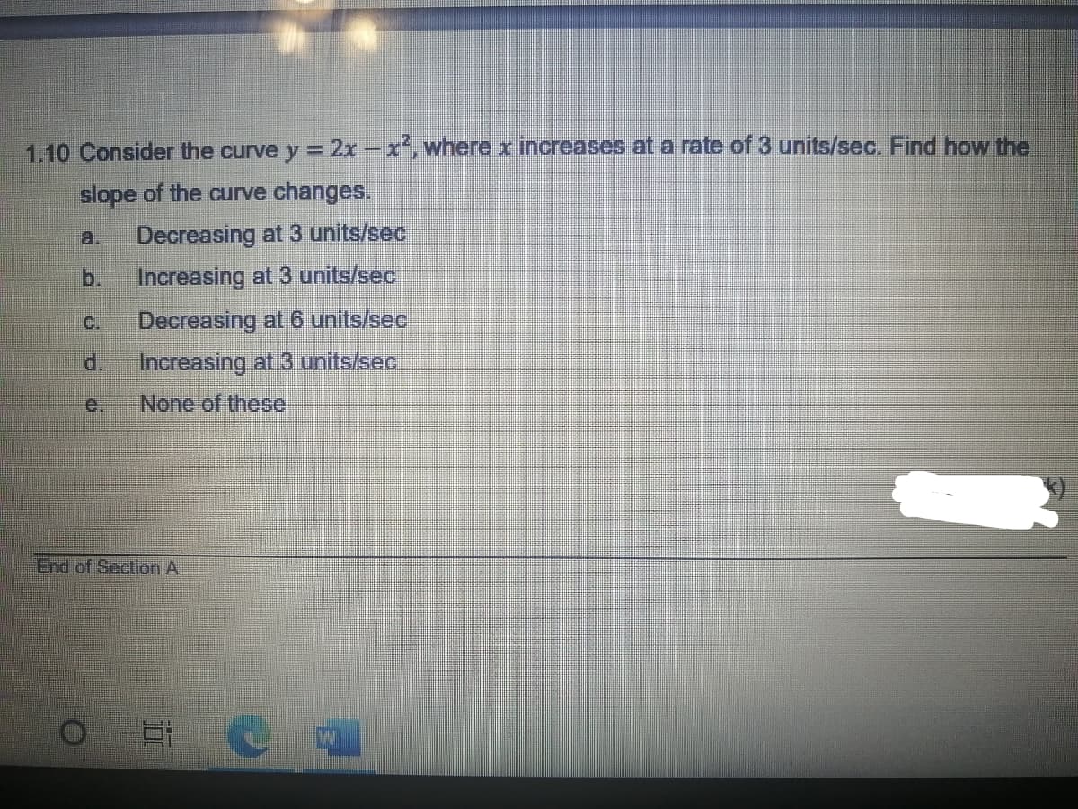 1.10 Consider the curve y = 2x -x', where x increases at a rate of 3 units/sec. Find how the
slope of the curve changes.
a.
Decreasing at 3 units/sec
b.
Increasing at 3 units/sec
C.
Decreasing at 6 units/sec
d.
Increasing at 3 units/sec
е.
None of these
End of Section A
