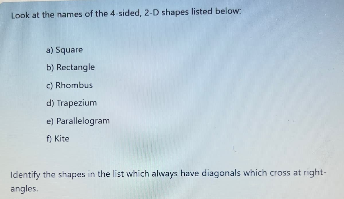 Look at the names of the 4-sided, 2-D shapes listed below:
a) Square
b) Rectangle
c) Rhombus
d) Trapezium
e) Parallelogram
f) Kite
Identify the shapes in the list which always have diagonals which cross at right-
angles.