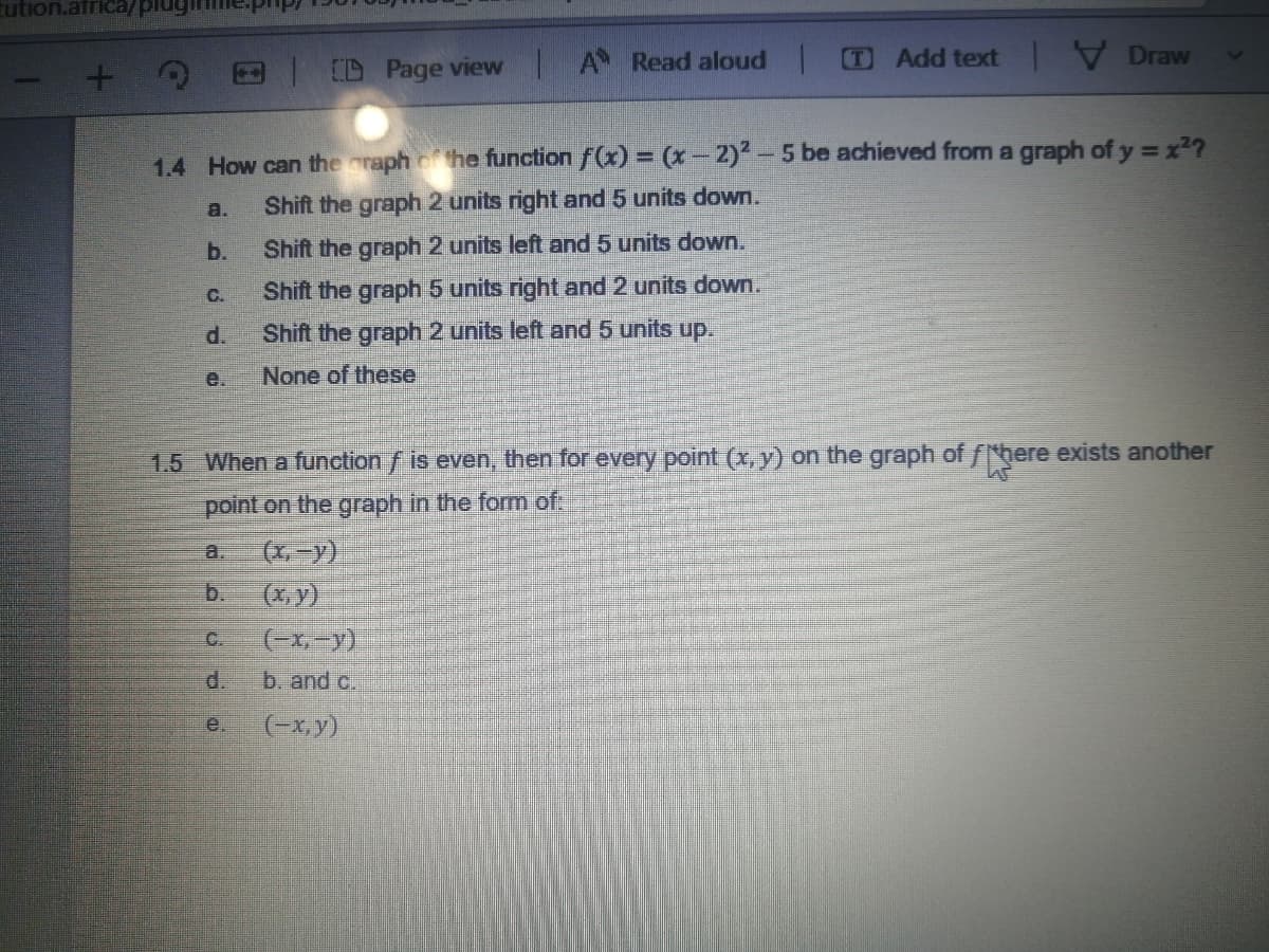 tution.africa/plug
A Read aloud
T Add text Draw
E D Page view |
1.4 How can the oraph he function f(x) = (x-2)2-5 be achieved from a graph of y =x2?
a.
Shift the graph 2 units right and 5 units down.
b.
Shift the graph 2 units left and 5 units down.
Shift the graph 5 units right and 2 units down.
C.
d.
Shift the graph 2 units left and 5 units up,
e.
None of these
1.5 When a function f is even, then for every point (x, y) on the graph of fhere exists another
point on the graph in the form of:
(x,-y)
(x, y)
(-x,-y)
a.
b.
C.
d.
b. and c.
e.
(-x,y)
