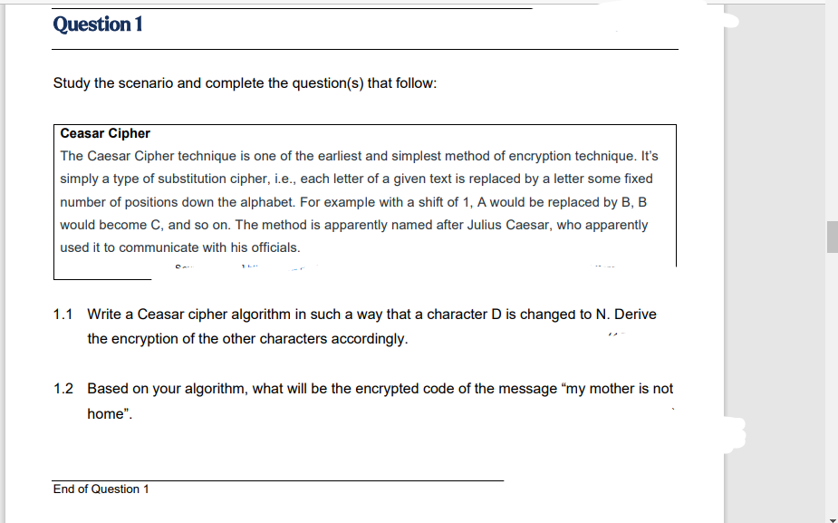 Question 1
Study the scenario and complete the question(s) that follow:
Ceasar Cipher
The Caesar Cipher technique is one of the earliest and simplest method of encryption technique. It's
simply a type of substitution cipher, i.e., each letter of a given text is replaced by a letter some fixed
number of positions down the alphabet. For example with a shift of 1, A would be replaced by B, B
would become C, and so on. The method is apparently named after Julius Caesar, who apparently
used it to communicate with his officials.
1.1 Write a Ceasar cipher algorithm in such a way that a character D is changed to N. Derive
the encryption of the other characters accordingly.
1.2 Based on your algorithm, what will be the encrypted code of the message “my mother is not
home".
End of Question 1
