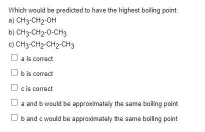 Which would be predicted to have the highest boiling point:
a) CH3-CH2-OH
b) CH3-CH2-0-CH3
c) CH3-CH2-CH2-CH3
a is correct
O b is correct
O c is correct
O a and b would be approximately the same boiling point
O b and c would be approximately the same boiling point
