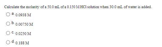 Calculate the molarity of a 50.0 mL of a 0.150 M HCl solution when 30.0 mL of water is added.
a. 0.0938 M
b.
0.00750 M
0.0250 M
0.188 M

