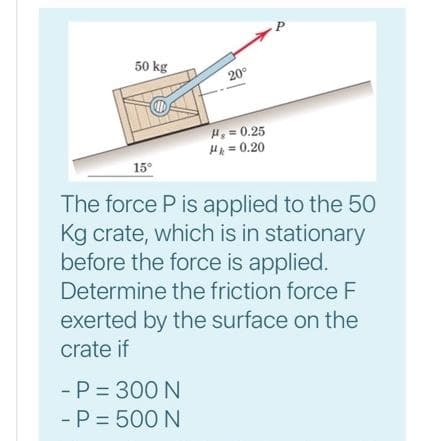 P
50 kg
20°
H, = 0.25
H = 0.20
15°
The force P is applied to the 50
Kg crate, which is in stationary
before the force is applied.
Determine the friction force F
exerted by the surface on the
crate if
- P = 300 N
- P = 500 N
%31
