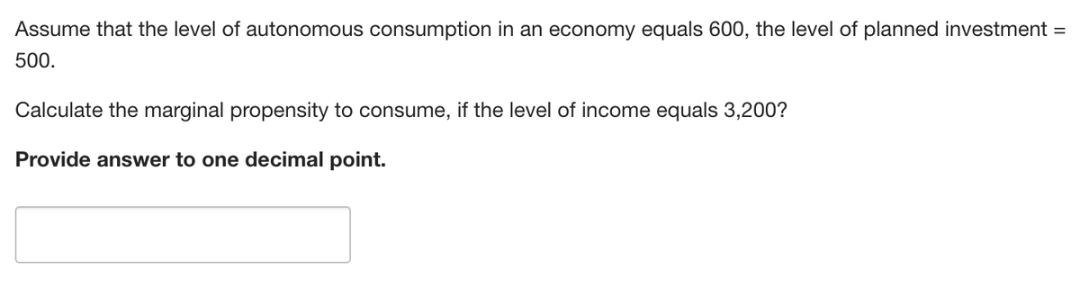 Assume that the level of autonomous consumption in an economy equals 600, the level of planned investment =
500.
Calculate the marginal propensity to consume, if the level of income equals 3,200?
Provide answer to one decimal point.