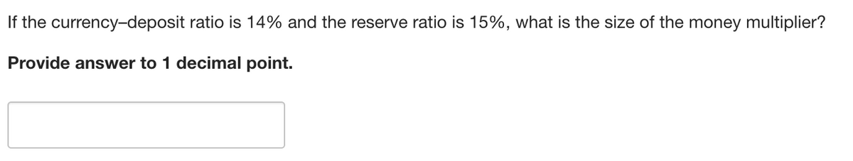If the currency-deposit ratio is 14% and the reserve ratio is 15%, what is the size of the money multiplier?
Provide answer to 1 decimal point.