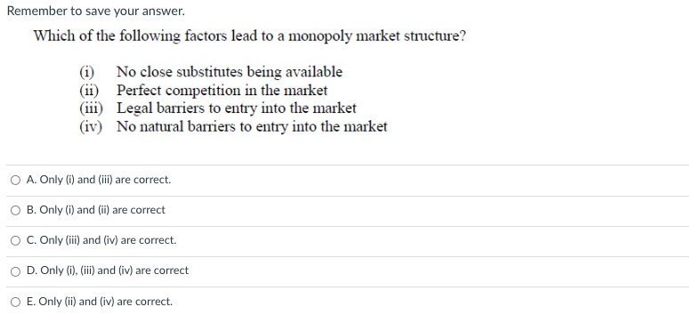 Remember to save your answer.
Which of the following factors lead to a monopoly market structure?
(i)
(ii)
No close substitutes being available
Perfect competition in the market
(iii) Legal barriers to entry into the market
(iv)
No natural barriers to entry into the market
A. Only (i) and (iii) are correct.
B. Only (i) and (ii) are correct
C. Only (iii) and (iv) are correct.
D. Only (i), (iii) and (iv) are correct
O E. Only (ii) and (iv) are correct.