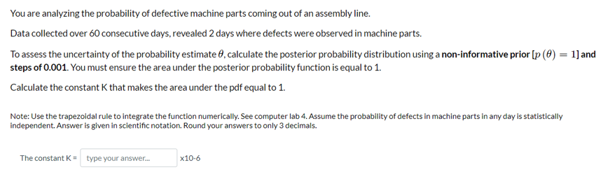 You are analyzing the probability of defective machine parts coming out of an assembly line.
Data collected over 60 consecutive days, revealed 2 days where defects were observed in machine parts.
To assess the uncertainty of the probability estimate 8, calculate the posterior probability distribution using a non-informative prior [p (0) = 1] and
steps of 0.001. You must ensure the area under the posterior probability function is equal to 1.
Calculate the constant K that makes the area under the pdf equal to 1.
Note: Use the trapezoidal rule to integrate the function numerically. See computer lab 4. Assume the probability of defects in machine parts in any day is statistically
independent. Answer is given in scientific notation. Round your answers to only 3 decimals.
The constant K = type your answer...
x10-6