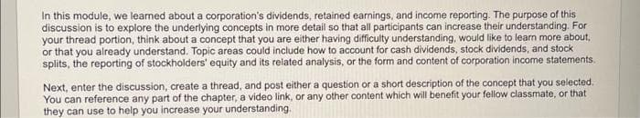 In this module, we learned about a corporation's dividends, retained earnings, and income reporting. The purpose of this
discussion is to explore the underlying concepts in more detail so that all participants can increase their understanding. For
your thread portion, think about a concept that you are either having difficulty understanding, would like to learn more about,
or that you already understand. Topic areas could include how to account for cash dividends, stock dividends, and stock
splits, the reporting of stockholders' equity and its related analysis, or the form and content of corporation income statements.
Next, enter the discussion, create a thread, and post either a question or a short description of the concept that you selected.
You can reference any part of the chapter, a video link, or any other content which will benefit your fellow classmate, or that
they can use to help you increase your understanding.