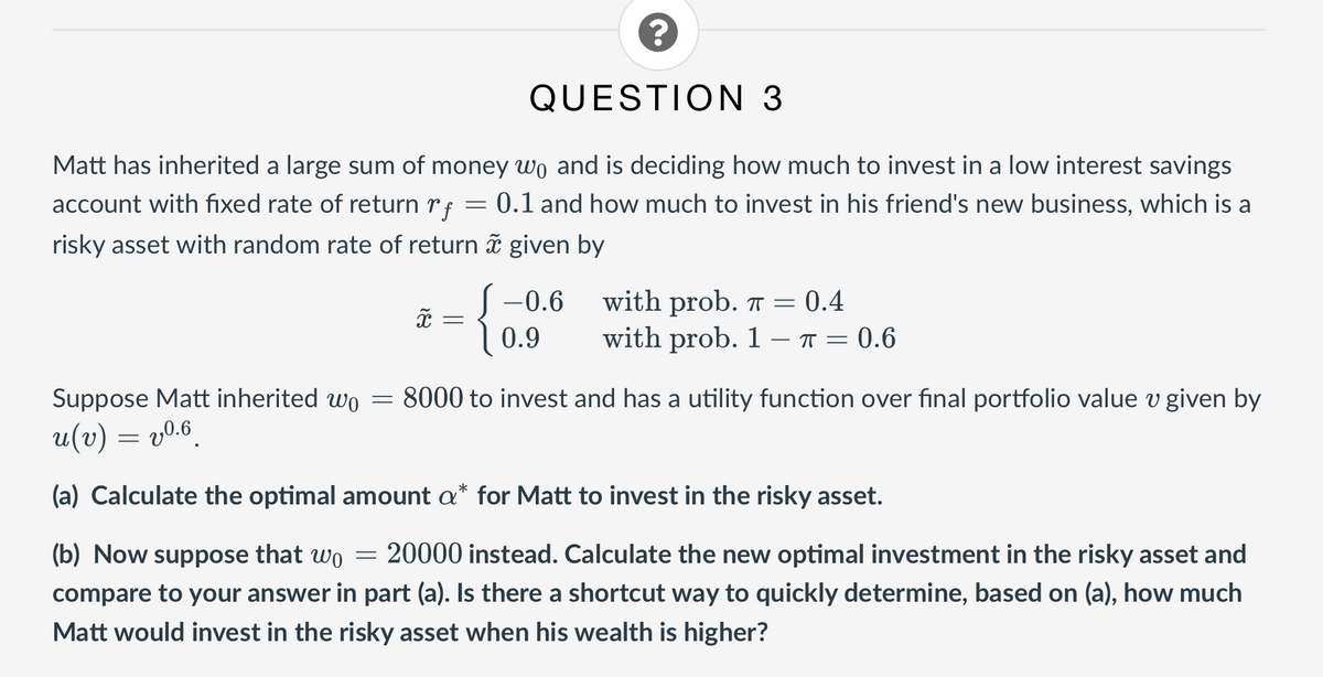QUESTION 3
Matt has inherited a large sum of money wo and is deciding how much to invest in a low interest savings
account with fixed rate of return rf
0.1 and how much to invest in his friend's new business, which is a
risky asset with random rate of return ã given by
S-0.6 with prob. 7 = 0.4
with prob. 1 – T = 0.6
0.9
Suppose Matt inherited wo
:8000 to invest and has a utility function over final portfolio value v given by
u(v) = v0.6.
(a) Calculate the optimal amount a* for Matt to invest in the risky asset.
(b) Now suppose that wo
20000 instead. Calculate the new optimal investment in the risky asset and
compare to your answer in part (a). Is there a shortcut way to quickly determine, based on (a), how much
Matt would invest in the risky asset when his wealth is higher?
