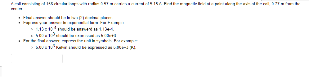 A coil consisting of 158 circular loops with radius 0.57 m carries a current of 5.15 A. Find the magnetic field at a point along the axis of the coil, 0.77 m from the
center.
• Final answer should be in two (2) decimal places.
•
Express your answer in exponential form. For Example:
1.13 x 10-4 should be answerd as 1.13e-4.
。 5.00 x 103 should be expressed as 5.00e+3.
• For the final answer, express the unit in symbols. For example:
• 5.00 x 103 Kelvin should be expressed as 5.00e+3 (K).