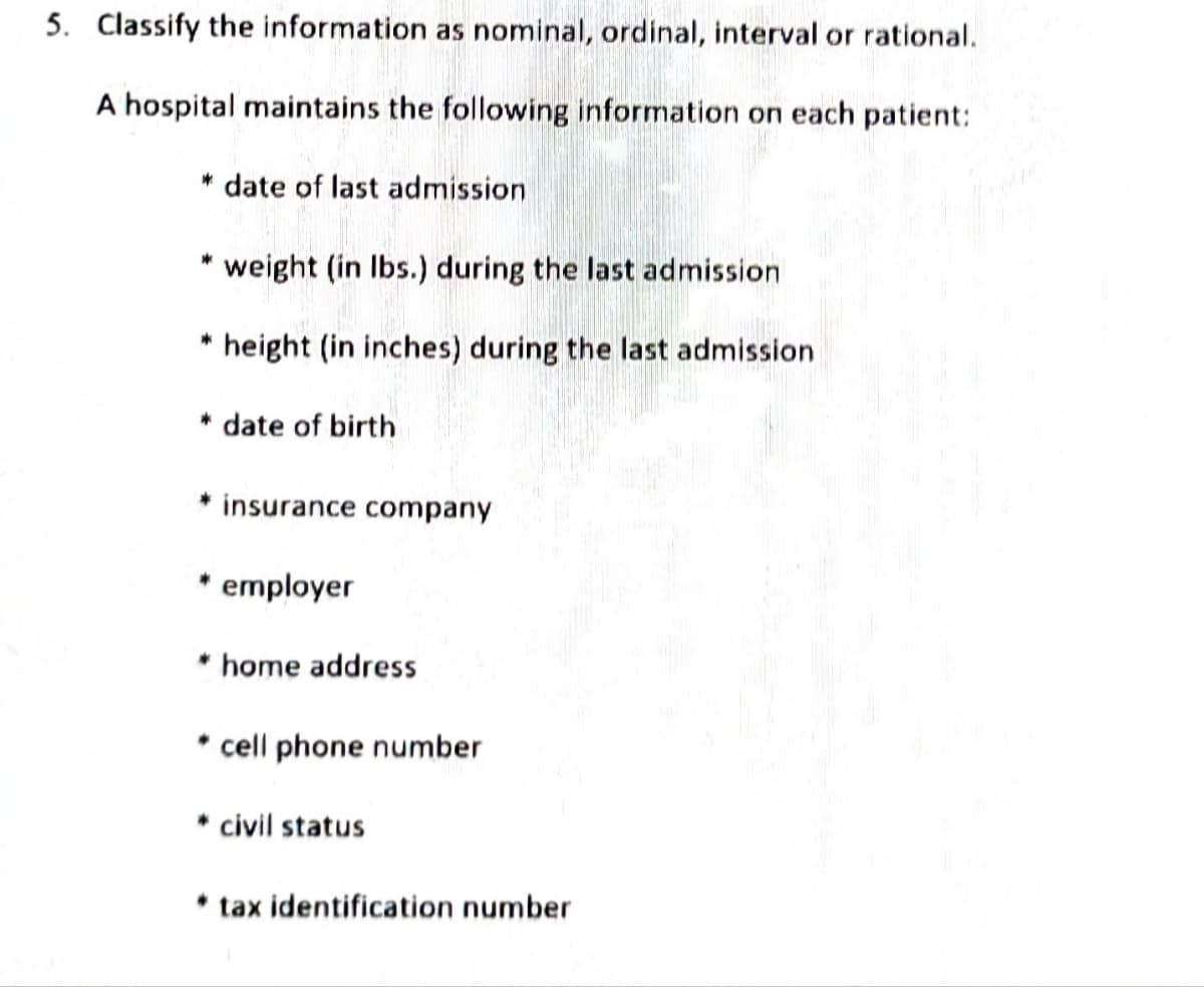 5. Classify the information as nominal, ordinal, interval or rational.
A hospital maintains the following information on each patient:
* date of last admission
* weight (in lbs.) during the last admission
* height (in inches) during the last admission
* date of birth
* insurance company
employer
* home address
cell phone number
* civil status
* tax identification number