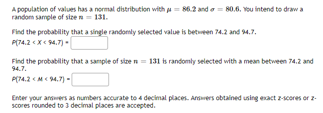 A population of values has a normal distribution with u = 86.2 and o = 80.6. You intend to draw a
random sample of size n = 131.
Find the probability that a single randomly selected value is between 74.2 and 94.7.
P(74.2 < x < 94.7) =
Find the probability that a sample of size n = 131 is randomly selected with a mean between 74.2 and
94.7.
P(74.2 < M < 94.7) =
Enter your answers as numbers accurate to 4 decimal places. Answers obtained using exact z-scores or z-
scores rounded to 3 decimal places are accepted.
