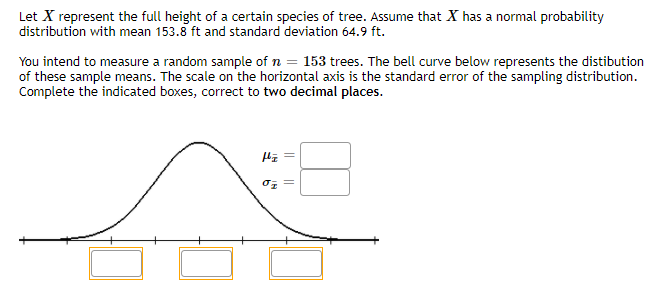 Let X represent the full height of a certain species of tree. Assume that X has a normal probability
distribution with mean 153.8 ft and standard deviation 64.9 ft.
You intend to measure a random sample of n = 153 trees. The bell curve below represents the distibution
of these sample means. The scale on the horizontal axis is the standard error of the sampling distribution.
Complete the indicated boxes, correct to two decimal places.
= 20
||
