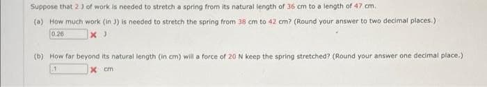 Suppose that 23 of work is needed to stretch a spring from its natural length of 36 cm to a length of 47 cm.
(a) How much work (in J) is needed to stretch the spring from 38 cm to 42 cm? (Round your answer to two decimal places.)
0.26
(b) How far beyond its natural length (in cm) will a force of 20 N keep the spring stretched? (Round your answer one decimal place.)
x cm
1