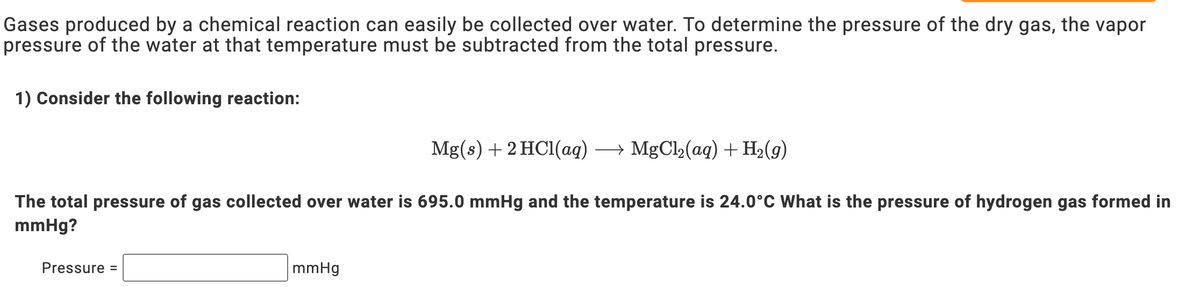 Gases produced by a chemical reaction can easily be collected over water. To determine the pressure of the dry gas, the vapor
pressure of the water at that temperature must be subtracted from the total pressure.
1) Consider the following reaction:
Mg(s) +2 HC1(ag) → MgCl2(ag) + H2(9)
The total pressure of gas collected over water is 695.0 mmHg and the temperature is 24.0°C What is the pressure of hydrogen gas formed in
mmHg?
Pressure =
mmHg
