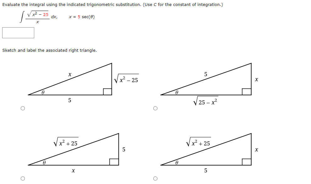 Evaluate the integral using the indicated trigonometric substitution. (Use C for the constant of integration.)
x2 - 25
dx,
x = 5 sec(0)
Sketch and label the associated right triangle.
V x? – 25
X
25 – x?
+ 25
X* + 25
5
