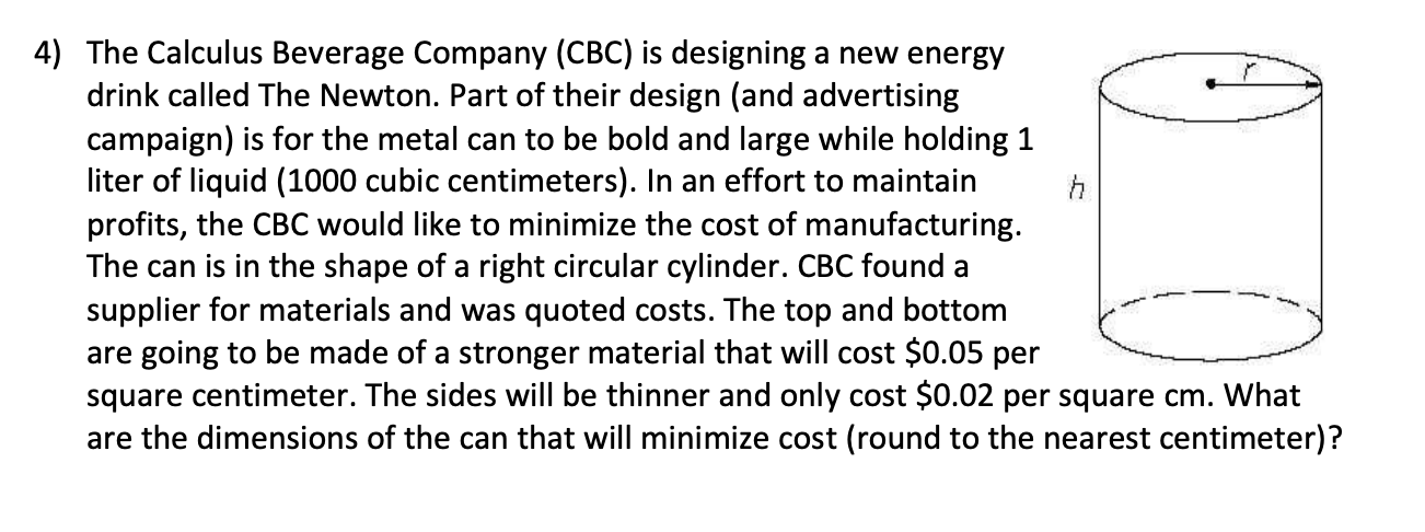 The Calculus Beverage Company (CBC) is designing a new energy
drink called The Newton. Part of their design (and advertising
campaign) is for the metal can to be bold and large while holding 1
liter of liquid (1000 cubic centimeters). In an effort to maintain
profits, the CBC would like to minimize the cost of manufacturing.
The can is in the shape of a right circular cylinder. CBC found a
supplier for materials and was quoted costs. The top and bottom
are going to be made of a stronger material that will cost $0.05 per
square centimeter. The sides will be thinner and only cost $0.02 per square cm. What
are the dimensions of the can that will minimize cost (round to the nearest centimeter)?

