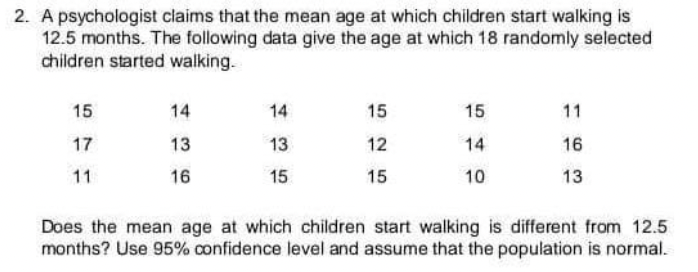 2. A psychologist claims that the mean age at which children start walking is
12.5 months. The following data give the age at which 18 randomly selected
children started walking.
15
14
14
15
15
11
17
13
13
12
14
16
11
16
15
15
10
13
Does the mean age at which children start walking is different from 12.5
months? Use 95% confidence level and assume that the population is normal.
