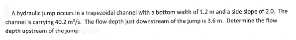 A hydraulic jump occurs in a trapezoidal channel with a bottom width of 1.2 m and a side slope of 2.0. The
channel is carrying 40.2 m3/s. The flow depth just downstream of the jump is 3.6 m. Determine the flow
depth upstream of the jump.
