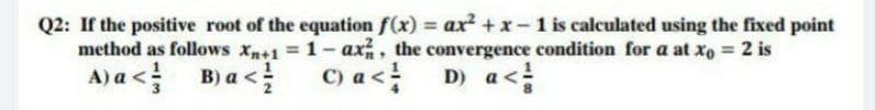 Q2: If the positive root of the equation f(x) = ax +x- 1 is calculated using the fixed point
method as follows xn+1 1-ax, the convergence condition for a at xo 2 is
D) a<
A) a <!
B) a <
C) a <
