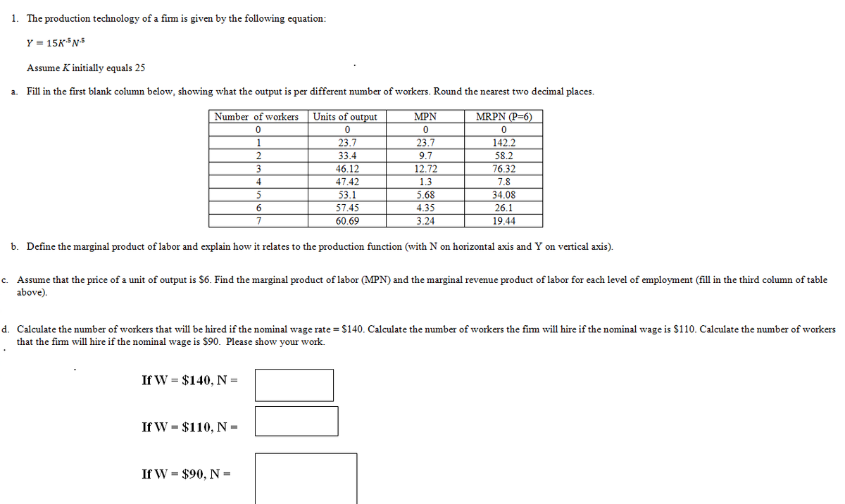 1. The production technology of a firm is given by the following equation:
Y = 15K-5 N-5
Assume K initially equals 25
a. Fill in the first blank column below, showing what the output is per different number of workers. Round the nearest two decimal places.
MRPN (P=6)
0
142.2
58.2
76.32
7.8
34.08
26.1
19.44
Number of workers
0
1
2
3
4
▪
Units of output
0
23.7
33.4
5
6
7
b. Define the marginal product of labor and explain how it relates to the production function (with N on horizontal axis and Y on vertical axis).
C. Assume that the price of a unit of output is $6. Find the marginal product of labor (MPN) and the marginal revenue product of labor for each level of employment (fill in the third column of table
above).
If W = $140, N =
46.12
47.42
53.1
57.45
60.69
d. Calculate the number of workers that will be hired if the nominal wage rate = $140. Calculate the number of workers the firm will hire if the nominal wage is $110. Calculate the number of workers
that the firm will hire if the nominal wage is $90. Please show your work.
If W = $110, N =
MPN
0
23.7
9.7
12.72
1.3
5.68
4.35
3.24
If W = $90, N =