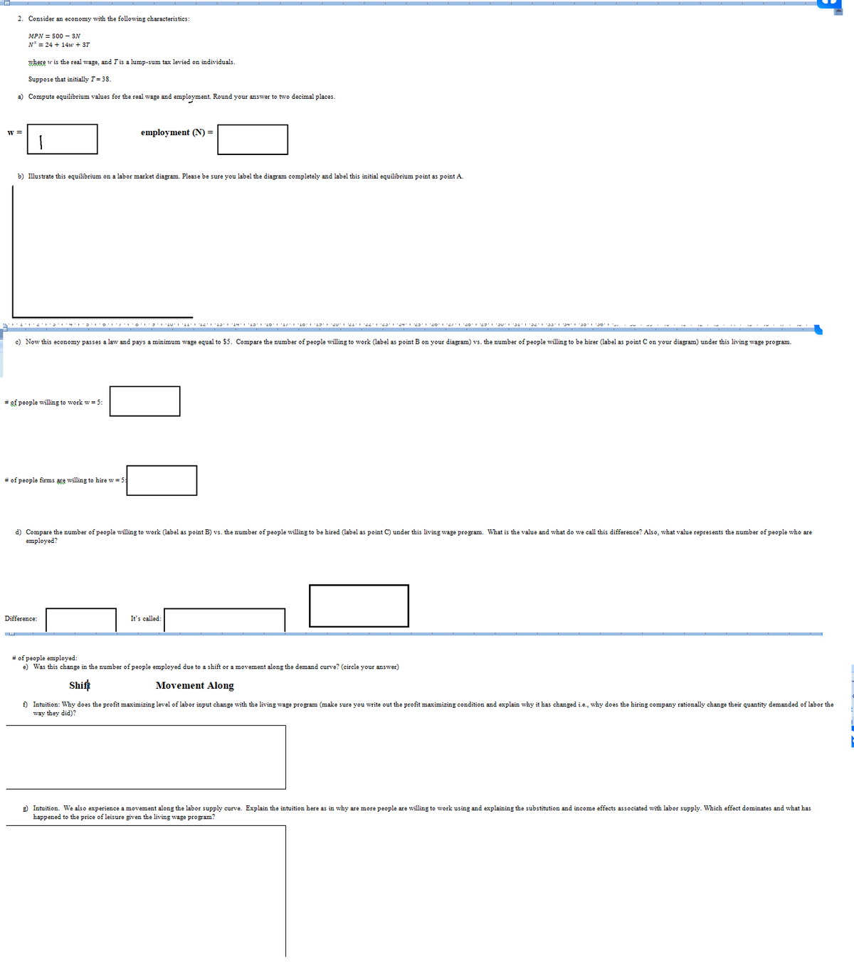 2. Consider an economy with the following characteristics:
MPN = 500 - 3N
N³ = 24 + 14w + 37
where w is the real wage, and I is a lump-sum tax levied on individuals.
Suppose that initially T = 38.
a) Compute equilibrium values for the real wage and employment. Round your answer to two decimal places.
W =
b) Illustrate this equilibrium on a labor market diagram. Please be sure you label the diagram completely and label this initial equilibrium point as point A.
# of people willing to work w = 5:
employment (N) =
c) Now this economy passes a law and pays a minimum wage equal to $5. Compare the number of people willing to work (label: point B on your diagram) vs. the number of people willing to be hirer (label as point C on your diagram) under this living wage program.
# of people firms are willing to hire w = 5
011121314102022''22' 1·23·1·24 23·20 2/1 20 23 30 31 32 33 34 35 30
Difference:
d) Compare the number of people willing to work (label point B) vs. the number of people willing to be hired (label as point C) under this living wage program. What is the value and what do we call this difference? Also, what value represents the number of people who are
employed?
It's called:
# of people employed:
e) Was this change in the number of people employed due to a shift or a movement along the demand curve? (circle your answer)
Shift
Movement Along
f) Intuition: Why does the profit maximizing level of labor input change with the living wage program (make sure you write out the profit maximizing condition and explain why it has changed i.e., why does the hiring company rationally change their quantity demanded of labor the
way they did)?
g) Intuition. We also experience a movement along the labor supply curve. Explain the intuition here as in why are more people are willing to work using and explaining the substitution and income effects associated with labor supply. Which effect dominates and what has
happened to the price of leisure given the living wage program?