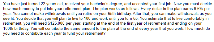 You have just turned 22 years old, received your bachelor's degree, and accepted your first job. Now you must decide
how much money to put into your retirement plan. The plan works as follows: Every dollar in the plan earns 6.6% per
year. You cannot make withdrawals until you retire on your 65th birthday. After that, you can make withdrawals as you
see fit. You decide that you will plan to live to 100 and work until you turn 65. You estimate that to live comfortably in
retirement, you will need $125,000 per year, starting at the end of the first year of retirement and ending on your
100th birthday. You will contribute the same amount to the plan at the end of every year that you work. How much do
you need to contribute each year to fund your retirement?