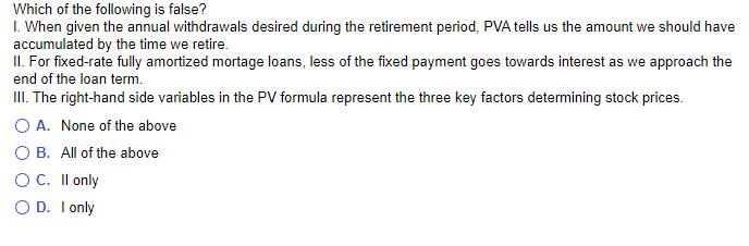 Which of the following is false?
1. When given the annual withdrawals desired during the retirement period, PVA tells us the amount we should have
accumulated by the time we retire.
II. For fixed-rate fully amortized mortage loans, less of the fixed payment goes towards interest as we approach the
end of the loan term.
III. The right-hand side variables in the PV formula represent the three key factors determining stock prices.
O A.
O B.
O C.
OD.
None of the above
All of the above
II only
I only