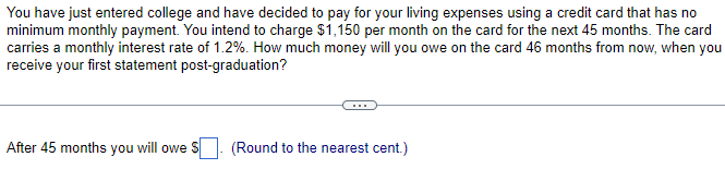 You have just entered college and have decided to pay for your living expenses using a credit card that has no
minimum monthly payment. You intend to charge $1,150 per month on the card for the next 45 months. The card
carries a monthly interest rate of 1.2%. How much money will you owe on the card 46 months from now, when you
receive your first statement post-graduation?
After 45 months you will owe $
(Round to the nearest cent.)