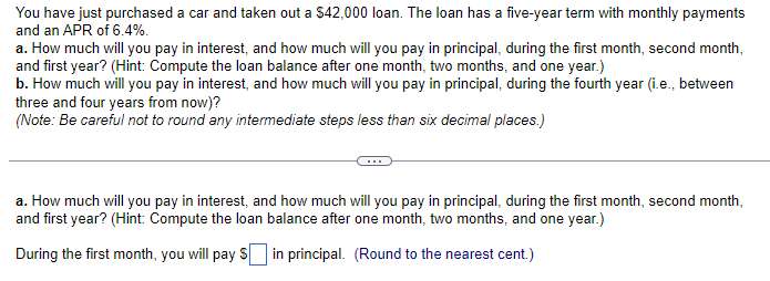 You have just purchased a car and taken out a $42,000 loan. The loan has a five-year term with monthly payments
and an APR of 6.4%.
a. How much will you pay in interest, and how much will you pay in principal, during the first month, second month,
and first year? (Hint: Compute the loan balance after one month, two months, and one year.)
b. How much will you pay in interest, and how much will you pay in principal, during the fourth year (i.e., between
three and four years from now)?
(Note: Be careful not to round any intermediate steps less than six decimal places.)
a. How much will you pay in interest, and how much will you pay in principal, during the first month, second month,
and first year? (Hint: Compute the loan balance after one month, two months, and one year.)
During the first month, you will pay $ in principal. (Round to the nearest cent.)
