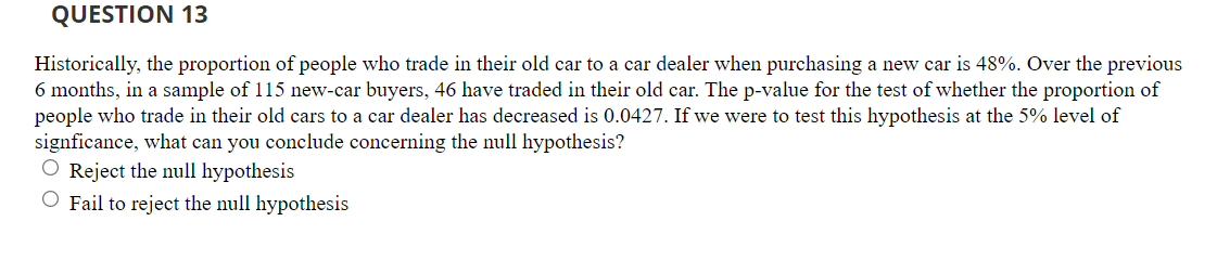 QUESTION 13
Historically, the proportion of people who trade in their old car to a car dealer when purchasing a new car is 48%. Over the previous
6 months, in a sample of 115 new-car buyers, 46 have traded in their old car. The p-value for the test of whether the proportion of
people who trade in their old cars to a car dealer has decreased is 0.0427. If we were to test this hypothesis at the 5% level of
signficance, what can you conclude concerning the null hypothesis?
O Reject the null hypothesis
O Fail to reject the null hypothesis
