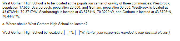 West Gorham High School is to be located at the population center of gravity of three communities: Westbrook,
population 17,500, Scarborough, population 23,000, and Gorham, population 33,500. Westbrook is located at
43.6769°N, 70.3717°W, Scarborough is located at 43.5781°N, 70.3222°W, and Gorham is located at 43.6795°N,
70.4447°W.
a. Where should West Gorham High School be located?
West Gorham High School be located at °N, W. (Enter your responses rounded to four decimal places.)