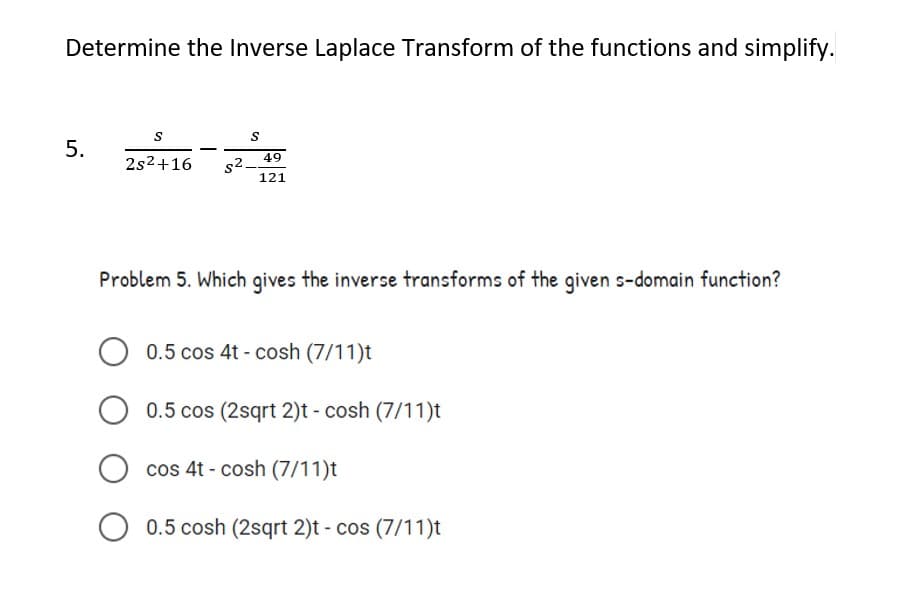 Determine the Inverse Laplace Transform of the functions and simplify.
S
5.
49
2s2+16
s2.
121
Problem 5. Which gives the inverse transforms of the given s-domain function?
0.5 cos 4t - cosh (7/11)t
0.5 cos (2sqrt 2)t - cosh (7/11)t
cos 4t - cosh (7/11)t
0.5 cosh (2sqrt 2)t - cos (7/11)t
