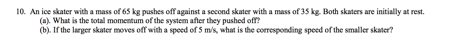 10. An ice skater with a mass of 65 kg pushes off against a second skater with a mass of 35 kg. Both skaters are initially at rest
(a). What is the total momentum of the system after they pushed off?
(b). If the larger skater moves off with a speed of 5 m/s, what is the corresponding speed of the smaller skater?
