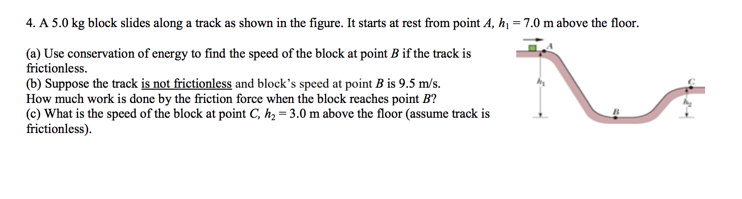 4. A 5.0 kg block slides along a track as shown in the figure. It starts at rest from point A, hi = 7.0 m above the floor.
(a) Use conservation of energy to find the speed of the block at point B if the track is
frictionless
(b) Suppose the track is not frictionless and block's speed at point B is 9.5 m/s.
How much work is done by the friction force when the block reaches point B?
(c) What is the speed of the block at point C, h2 3.0 m above the floor (assume track is
frictionless)
