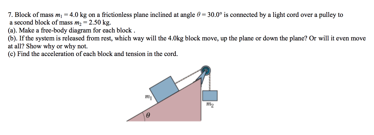 7. Block of mass m\ = 4.0 kg on a frictionless plane inclined at angle 0 =30.0° is connected by a light cord over a pulley to
a second block of mass m2= 2.50 kg.
(a). Make a free-body diagram for each block.
(b). If the system is released from rest, which way will the 4.0kg block move, up the plane or down the plane? Or will it even move
at all? Show why or why not
(c) Find the acceleration of each block and tension in the cord
тy
тg
