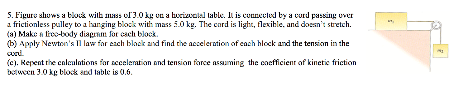 5. Figure shows a block with mass of 3.0 kg on a horizontal table. It is connected by a cord passing over
a frictionless pulley to a hanging block with mass 5.0 kg. The cord is light, flexible, and doesn't stretch
(a) Make a free-body diagram for each block.
(b) Apply Newton's II law for each block and find the acceleration of each block and the tension in the
cord
(c). Repeat the calculations for acceleration and tension force assuming the coefficient of kinetic friction
between 3.0 kg block and table is 0.6.
m1
m2
