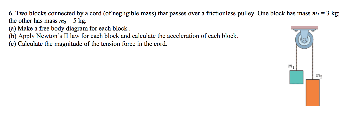 6. Two blocks connected by a cord (of negligible mass) that passes over a frictionless pulley. One block has mass mi = 3 kg;
the other has mass m2 = 5 kg.
(a) Make a free body diagram for each block .
(b) Apply Newton's II law for each block and calculate the acceleration of each block.
(c) Calculate the magnitude of the tension force in the cord.
