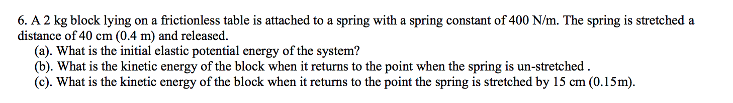 6. A 2 kg block lying on a frictionless table is attached to a spring with a spring constant of 400 N/m. The spring is stretched a
distance of 40 cm (0.4 m) and released.
(a). What is the initial elastic potential energy of the system?
(b). What is the kinetic energy of the block when it returns to the point when the spring is un-stretched
(c). What is the kinetic energy of the block when it returns to the point the spring is stretched by 15 cm (0.15m).
