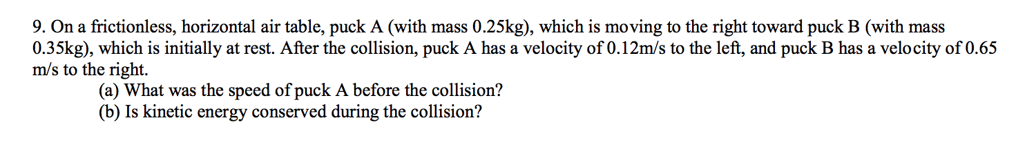 9. On a frictionless, horizontal air table, puck A (with mass 0.25kg), which is moving to the right toward puck B (with mass
0.35kg), which is initially at rest. After the collision, puck A has a velocity of 0.12m/s to the left, and puck B has a velo city of 0.65
m/s to the right.
(a) What was the speed of puck A before the collision?
(b) Is kinetic energy conserved during the collision?
