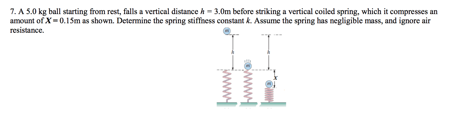 = 3.0m before striking a vertical coiled spring, which it compresses an
7. A 5.0 kg ball starting from rest, falls a vertical distance h
amount of X 0.15m as shown. Determine the spring stiffness constant k. Assume the spring has negligible mass, and ignore air
resistance
m
