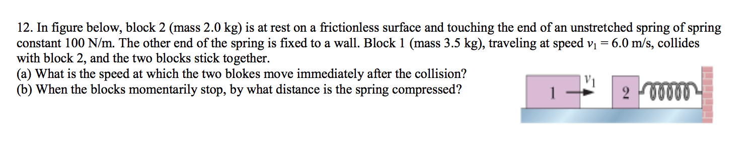 12. In figure below, block 2 (mass 2.0 kg) is at rest on a frictionless surface and touching the end of an unstretched spring of spring
constant 100 N/m. The other end of the spring is fixed to a wall. Block 1 (mass 3.5 kg), traveling at speed vi = 6.0 m/s, collides
with block 2, and the two blocks stick together.
(a) What is the speed at which the two blokes move immediately after the collision?
(b) When the blocks momentarily stop, by what distance is the spring compressed?
2 00000
