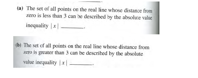 (a) The set of all points on the real line whose distance from
zero is less than 3 can be described by the absolute value
inequality |x
(b) The set of all points on the real line whose distance from
zero is greater than 3 can be described by the absolute
value inequality x|
