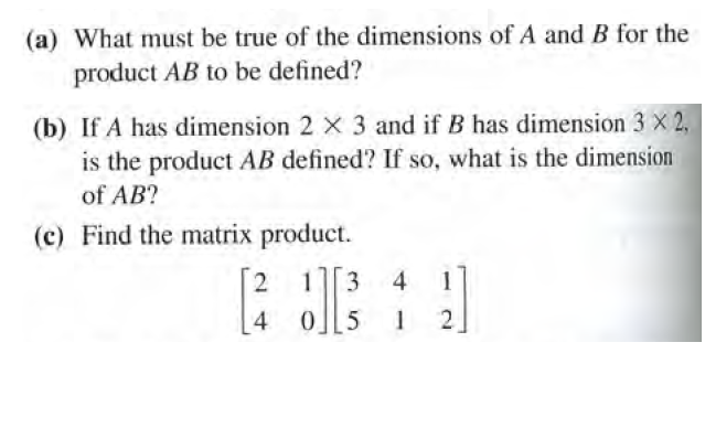 (a) What must be true of the dimensions of A and B for the
product AB to be defined?
(b) If A has dimension 2 X 3 and if B has dimension 3 X 2,
is the product AB defined? If so, what is the dimension
of AB?
(c) Find the matrix product.
13
4
1]
4.
0 5
1
