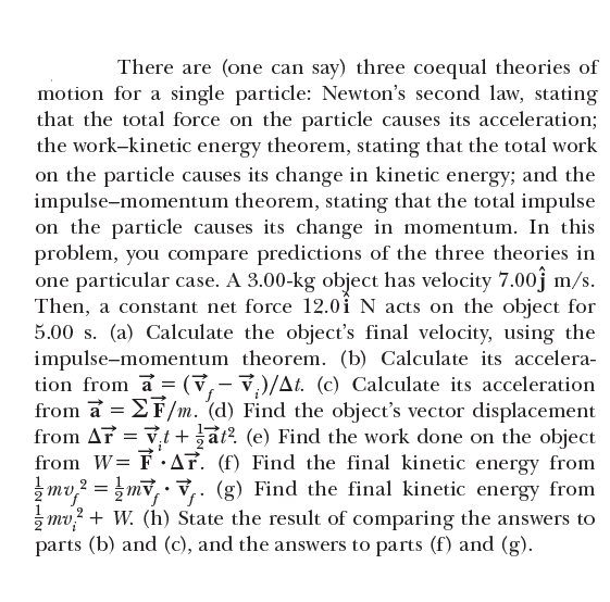 There are (one can say) three coequal theories of
motion for a single particle: Newton's second law, stating
that the total force on the particle causes its acceleration;
the work-kinetic energy theorem, stating that the total work
on the particle causes its change in kinetic energy; and the
impulse-momentum theorem, stating that the total impulse
on the particle causes its change in momentum. In this
problem, you compare predictions of the three theories in
one particular case. A 3.00-kg object has velocity 7.00ĵ m/s.
Then, a constant net force 12.0i N acts on the object for
5.00 s. (a) Calculate the object's final velocity, using the
impulse-momentum theorem. (b) Calculate its accelera-
tion from a = (v,- v,)/At. (c) Calculate its acceleration
from a = EF/m. (d) Find the object's vector displacement
from Ar = vt + at?. (e) Find the work done on the object
from W= F ·AF. (f) Find the final kinetic energy from
mv,? = mv,• v,. (g) Find the final kinetic energy from
z mv? + W. (h) State the result of comparing the answers to
parts (b) and (c), and the answers to parts (f) and (g).
