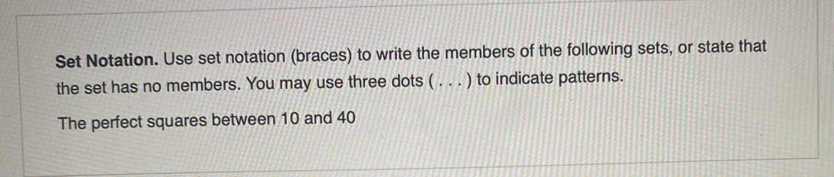 Set Notation. Use set notation (braces) to write the members of the following sets, or state that
the set has no members. You may use three dots ( . . . ) to indicate patterns.
The perfect squares between 10 and 40
